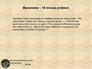 Manometer - 10 minute problem
A simple U-tube manometer is installed across an orifice plate. The
manometer is filled with mercury (specific gravity = 13.6) and the
liquid above the mercury is water. If the pressure difference across
the orifice is 24 psi, what is the height difference (reading) on the
manometer in inches of mercury ?
 