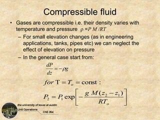 Compressible fluid
• Gases are compressible i.e. their density varies with
temperature and pressure  =P M /RT
– For small elevation changes (as in engineering
applications, tanks, pipes etc) we can neglect the
effect of elevation on pressure
– In the general case start from:





 




o
o
RT
z
z
M
g
P
P
T
for
)
(
exp
:
const
T
1
2
1
2
g
dz
dP



 