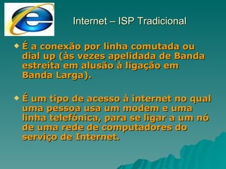 Internet – ISP Tradicional É a conexão por linha comutada ou dial up (às vezes apelidada de Banda estreita em alusão à ligação em Banda Larga). É um tipo de acesso à internet no qual uma pessoa usa um modem e uma linha telefónica, para se ligar a um nó de uma rede de computadores do serviço de Internet. 