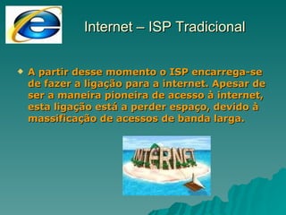 Internet – ISP Tradicional A partir desse momento o ISP encarrega-se de fazer a ligação para a internet. Apesar de ser a maneira pioneira de acesso à internet, esta ligação está a perder espaço, devido à massificação de acessos de banda larga. 