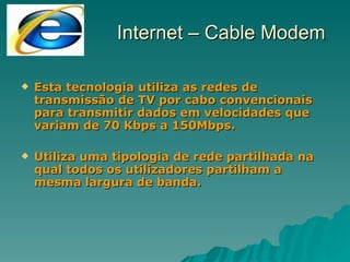 Esta tecnologia utiliza as redes de transmissão de TV por cabo convencionais para transmitir dados em velocidades que variam de 70 Kbps a 150Mbps. Utiliza uma tipologia de rede partilhada na qual todos os utilizadores partilham a mesma largura de banda. Internet – Cable Modem 