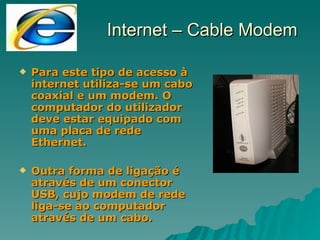 Para este tipo de acesso à internet utiliza-se um cabo coaxial e um modem. O computador do utilizador deve estar equipado com uma placa de rede Ethernet. Outra forma de ligação é através de um conector USB, cujo modem de rede liga-se ao computador através de um cabo. Internet – Cable Modem 