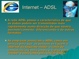 Internet – ADSL A rede ADSL possui a característica de que os dados podem ser transmitidos mais rapidamente numa direcção do que noutra, assimetricamente, diferenciando-o de outros formatos. As empresas anunciam o ADSL como um serviço para que  as pessoas se liguem à internet do seguinte modo: o canal de comunicação é mais amplo e rápido para receber e mais lento para enviar dados. 