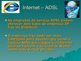 Internet – ADSL As empresas de serviço ADSL podem oferecer dois tipos de endereço IP: fixo ou dinâmico.  O endereço fixo pode ser mais vantajoso para aqueles que usam a ligação ADSL para jogos via internet, para se ligarem a servidores Web e numa rede virtual privada. 