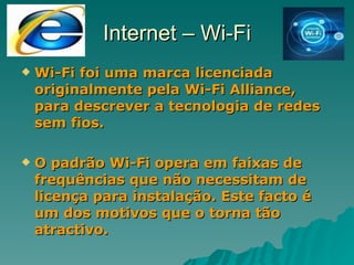 Internet – Wi-Fi Wi-Fi foi uma marca licenciada originalmente pela Wi-Fi Alliance, para descrever a tecnologia de redes sem fios. O padrão Wi-Fi opera em faixas de frequências que não necessitam de licença para instalação. Este facto é um dos motivos que o torna tão atractivo. 