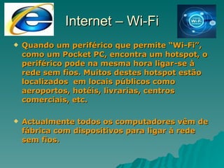 Internet – Wi-Fi Quando um periférico que permite “Wi-Fi”, como um Pocket PC, encontra um hotspot, o periférico pode na mesma hora ligar-se à rede sem fios. Muitos destes hotspot estão localizados  em locais públicos como aeroportos, hotéis, livrarias, centros comerciais, etc. Actualmente todos os computadores vêm de fábrica com dispositivos para ligar à rede sem fios. 