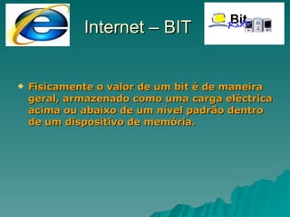 Fisicamente o valor de um bit é de maneira geral, armazenado como uma carga eléctrica acima ou abaixo de um nível padrão dentro de um dispositivo de memória. Internet – BIT 