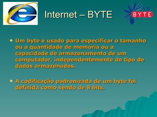 Internet – BYTE Um byte é usado para especificar o tamanho ou a quantidade de memória ou a capacidade de armazenamento de um computador, independentemente do tipo de dados armazenados. A codificação padronizada de um byte foi definida como sendo de 8 bits. 