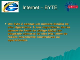 Internet – BYTE Um byte é apenas um número binário de oito algarismos. A sua importância deriva apenas do facto do código  ASCII  ter adoptado números de oito bits, além de razões meramente construtivas ou operacionais. 