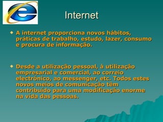 Internet A internet proporciona novos hábitos, práticas de trabalho, estudo, lazer, consumo e procura de informação. Desde a utilização pessoal, à utilização empresarial e comercial, ao correio electrónico, ao messenger, etc. Todos estes novos meios de comunicação têm contribuído para uma modificação enorme na vida das pessoas. 