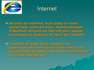 Internet Através da internet, hoje pode-se fazer quase tudo além do lazer, muitas pessoas trabalham através da internet sem sequer terem que se deslocar ao local de trabalho. Também se pode fazer compras no supermercado sem sair de casa, enviar os documentos do IRS sem termos necessidade de ir às finanças, etc. 
