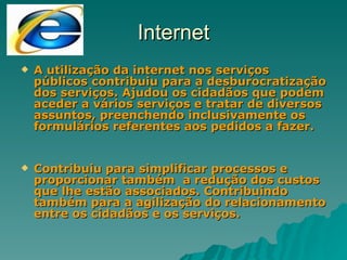 Internet A utilização da internet nos serviços públicos contribuiu para a desburocratização dos serviços. Ajudou os cidadãos que podem aceder a vários serviços e tratar de diversos assuntos, preenchendo inclusivamente os formulários referentes aos pedidos a fazer. Contribuiu para simplificar processos e proporcionar também  a redução dos custos que lhe estão associados. Contribuindo também para a agilização do relacionamento entre os cidadãos e os serviços. 