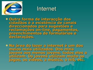 Internet Outra forma de interacção dos cidadãos é a existência de canais direccionados para sugestões e reclamações on-line, pagamentos, preenchimentos de formulários e declarações. Na área do lazer a internet é um dos meios mais utilizados. Dos mais jovens aos menos jovens, todos eles a utilizam. Os jovens utilizam muito os jogos, os vídeos, a música, o hi5, etc. 