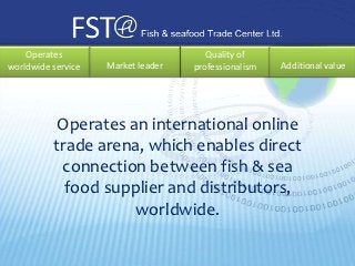 Operates                           Quality of
worldwide service   Market leader   professionalism   Additional value




           Operates an international online
          trade arena, which enables direct
           connection between fish & sea
            food supplier and distributors,
                     worldwide.
 