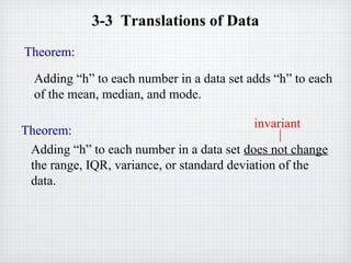 3-3 Translations of Data
Theorem:
Adding “h” to each number in a data set adds “h” to each
of the mean, median, and mode.
Theorem:
Adding “h” to each number in a data set does not change
the range, IQR, variance, or standard deviation of the
data.
invariant
 