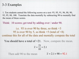 3-3 Examples
1. Ten students earned the following scores on a test: 93, 95, 91, 96, 88, 90,
93, 95, 80, 100. Translate the data mentally by subtracting 90 to mentally find
the mean of these scores.
Think: 10 scores; get total by adding over / under 90.
i.e. 93 is over 90 by three, so think +3
95 is over 90 by 5, so think +5 (total of +8)
continue this for all of the data and mentally compute the total
You should have a total of +21. Now, compute the mean.
x =
21
10
= 2.1
Then add 90 to the mean x = 2.1+ 90 = 92.1
 