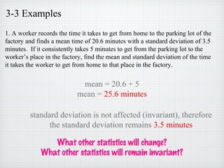 3-3 Examples
1. A worker records the time it takes to get from home to the parking lot of the
factory and finds a mean time of 20.6 minutes with a standard deviation of 3.5
minutes. If it consistently takes 5 minutes to get from the parking lot to the
worker’s place in the factory, find the mean and standard deviation of the time
it takes the worker to get from home to that place in the factory.
mean = 20.6 + 5
mean = 25.6 minutes
standard deviation is not affected (invariant), therefore
the standard deviation remains 3.5 minutes
What other statistics will change?
What other statistics will remain invariant?
 