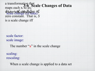 3-6 Scale Changes of Data
scale factor:
scale image:
The number “a” in the scale change
scale change (of data):
a transformation that
maps each xi to axi
where a is some non-
zero constant. That is, S
is a scale change iff
S : x → αξ ορ Σ(ξ) = αξ
scaling:
rescaling:
When a scale change is applied to a data set
 