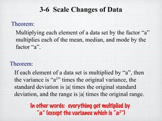 3-6 Scale Changes of Data
Theorem:
Multiplying each element of a data set by the factor “a”
multiplies each of the mean, median, and mode by the
factor “a”.
Theorem:
If each element of a data set is multiplied by “a”, then
the variance is “a2
” times the original variance, the
standard deviation is |a| times the original standard
deviation, and the range is |a| times the original range.
In other words: everything get multiplied by
“a” (except the variance which is “a2
”)
 