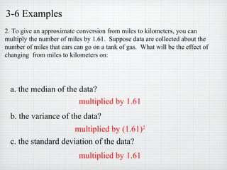 3-6 Examples
2. To give an approximate conversion from miles to kilometers, you can
multiply the number of miles by 1.61. Suppose data are collected about the
number of miles that cars can go on a tank of gas. What will be the effect of
changing from miles to kilometers on:
a. the median of the data?
c. the standard deviation of the data?
b. the variance of the data?
multiplied by 1.61
multiplied by (1.61)2
multiplied by 1.61
 