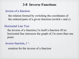 3-8 Inverse Functions
Horizontal Line Test:
the inverse of a function f is itself a function iff no
horizontal line intersects the graph of f in more than one
point.
inverse of a function:
the relation formed by switching the coordinates of
the ordered pairs of a given function (switch x and y)
inverse function, f -1
:
notation for the inverse of a function
 