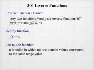 3-8 Inverse Functions
identity function:
I(x) = x
Inverse Function Theorem:
Any two functions f and g are inverse functions iff
f(g(x))=x and g(f(x))=x
one-to-one function:
a function in which no two domain values correspond
to the same range value.
 