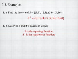 3-8 Examples
1. a. Find the inverse of S = {(1,1), (2,4), (3,9), (4,16)}.
1. b. Describe S and it’s inverse in words.
S−1
= (1,1),(4,2),(9,3),(16,4){ }
S is the squaring function.
S-1
is the square root function.
 