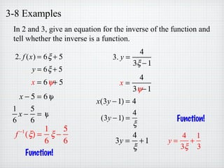 3-8 Examples
In 2 and 3, give an equation for the inverse of the function and
tell whether the inverse is a function.
2. f (x) = 6ξ + 5
y = 6ξ + 5
x = 6ψ+ 5
x − 5 = 6ψ
1
6
x −
5
6
= ψ
f −1
(ξ) =
1
6
ξ −
5
6
Function!
3. y =
4
3ξ −1
x =
4
3ψ−1
x(3y −1) = 4
(3y −1) =
4
ξ
3y =
4
ξ
+1 y =
4
3ξ
+
1
3
Function!
 