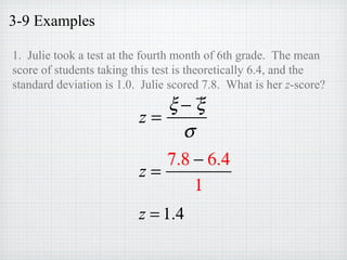3-9 Examples
1. Julie took a test at the fourth month of 6th grade. The mean
score of students taking this test is theoretically 6.4, and the
standard deviation is 1.0. Julie scored 7.8. What is her z-score?
z =
ξ − ξ
σ
z =
7.8 − 6.4
1
z = 1.4
 