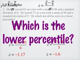 3-9 Examples
2. Melvin scored 83 on a test with a mean of 90 and a standard
deviation of 6. He scored 37 on a test with a mean of 45 and a
standard deviation of 5. On which test did he score in a lower
percentile?
z =
ξ − ξ
σ
z =
ξ − ξ
σ
z =
83− 90
6
z =
37 − 45
5
z = −1.17 z = −1.6
Test #1 Test #2
Which is the
lower percentile?
 