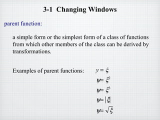 3-1 Changing Windows
parent function:
a simple form or the simplest form of a class of functions
from which other members of the class can be derived by
transformations.
Examples of parent functions: y = ξ
ψ= ξ2
ψ= ξ3
ψ= ξ
ψ= ξ
 