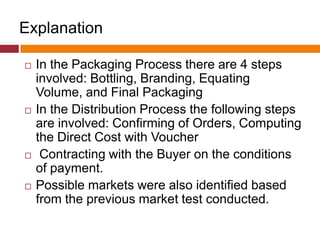 Explanation
 In the Packaging Process there are 4 steps
involved: Bottling, Branding, Equating
Volume, and Final Packaging
 In the Distribution Process the following steps
are involved: Confirming of Orders, Computing
the Direct Cost with Voucher
 Contracting with the Buyer on the conditions
of payment.
 Possible markets were also identified based
from the previous market test conducted.
 