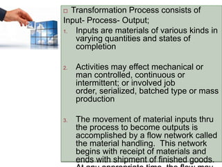  Transformation Process consists of
Input- Process- Output;
1. Inputs are materials of various kinds in
varying quantities and states of
completion
2. Activities may effect mechanical or
man controlled, continuous or
intermittent; or involved job
order, serialized, batched type or mass
production
3. The movement of material inputs thru
the process to become outputs is
accomplished by a flow network called
the material handling. This network
begins with receipt of materials and
ends with shipment of finished goods.
 