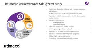 Commercial
in
Confidence
©
Salt
Group
Before we kick off who are Salt Cybersecurity
- Salt Group: Australian Cybersecurity company operating
since 2004
- Salt Cybersecurity: UK division established in 2019
- Specialises in high assurance user identity & transaction
authentication
- Market segment focus
- Banking and Finance
- Government Services
- Offices in Melbourne, London, Jakarta
- 30+ engineering and technical staff
- Experienced technical and industry specialists
- Proactive professional development programs
- Global 24x7 engineering support
- Consulting & Professional Services capability
 