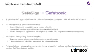 Commercial
in
Confidence
©
Salt
Group
Safetronic Transition to Salt
- Acquired the SafeSign product from the Thales and Gemalto acquisition in 2019, rebranded as Safetronic
- Established a robust short-term roadmap to:
- Ensure full backwards compatibility with all versions of SafeSign
- Provide a clear migration path for customers on legacy SafeSign versions
- Resolve critical product hygiene issues, including Java JRE updates, HSM integrations, and database compatibility
- Developed a strategic long-term roadmap to :
- Stay ahead of evolving industry standards, innovations, and technologies
- Continuously enhance the product with relevant and compelling features
- Enhanced release cadence with a commitment to quarterly product updates, significantly improving on the
previous SafeSign release schedules
 