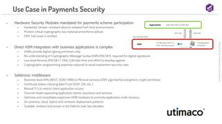 Commercial
in
Confidence
©
Salt
Group
Use Case in Payments Security
‒ Hardware Security Modules mandated for payments scheme participation
‒ Hardened, tamper-resistant devices isolated from host environments
‒ Protect critical cryptographic key material and enforce polices
‒ FIPS 140 Level 3 certified
‒ Direct HSM integration with business applications is complex
‒ HSMs provide digital signing primitives only
‒ No understanding of Cryptographic Message Syntax (CMS/PKCS#7), required for digital signatures
‒ Low level libraries (PKCS#11, CNG, JCA) take time and effort to develop against
‒ Cryptographic programming expertise required to avoid inadvertent security risks
‒ Safetronic middleware
‒ Business level APIs (REST, SOAP, RMI) to PKI level services (CMS sign/verify) and generic crypto primitives
‒ Certificate status checking (IdenTrust OCSP, CRL etc..)
‒ Mutual TLS to restrict client application access
‒ Channel model separating application clients, keystores and services
‒ Optimise and consolidate expensive HSM hardware to promote application multi-tenancy
‒ On-premise, cloud, hybrid and container deployment patterns
‒ Scalable, resilient and proven in the field for over two decades
 