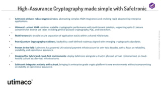 Commercial
in
Confidence
©
Salt
Group
High-Assurance Cryptography made simple with Safetronic
‒ Safetronic delivers robust crypto services, abstracting complex HSM integrations and enabling rapid adoption by enterprise
applications.
‒ Utimaco’s u.trust HSM combines scalable cryptographic performance with multi-tenant isolation, supporting up to 31 secure
containers for diverse use cases including general-purpose cryptography, PQC, and blockchain.
‒
• Multi-tenancy to enable secure separation of application stacks within a shared HSM estate.
‒
• Post-Quantum Cryptography readiness, backed by a well-defined roadmap aligned with emerging cryptographic standards.
‒
• Proven in the field: Safetronic has powered UK national payment infrastructure for over two decades, with a focus on reliability,
scalability, and operational assurance.
‒
• Designed for hybrid and cloud-first environments: deploy Safetronic alongside u.trust in physical, virtual, containerised, or cloud-
hosted (u.trust as a Service) infrastructures.
‒
• Safetronic integrates natively with u.trust, bringing its enterprise-grade crypto platform to new environments without compromising
on stability or operational assurance.
 