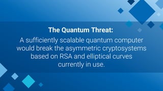 The Quantum Threat:
A sufficiently scalable quantum computer
would break the asymmetric cryptosystems
based on RSA and elliptical curves
currently in use.
 