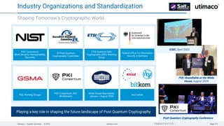 Utimaco · Aachen, Germany · © 2025 utimaco.com Page 121
 UNRESTRICTED 
Shaping Tomorrow’s Cryptographic World
Industry Organizations and Standardization
PQC Consortium:
Work Streams Interoperability,
Discovery
X9 Post Quantum
Cryptography Committee
ETSI Quantum-Safe
Cryptography (QSC) Working
Group
PQC Working Groups
PQC Consortium: PQC
Workstream
Federal Office for Information
Security in Germany
White House Roundtable,
January + August 2024
And further
Playing a key role in shaping the future landscape of Post Quantum Cryptography
Post-Quantum Cryptography Conference
PQC Roundtable at the White
House, August 2024
ICMC, April 2025
 