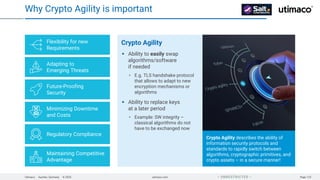 Utimaco · Aachen, Germany · © 2025 utimaco.com Page 123
 UNRESTRICTED 
Why Crypto Agility is important
Crypto Agility describes the ability of
information security protocols and
standards to rapidly switch between
algorithms, cryptographic primitives, and
crypto assets – in a secure manner!
Crypto Agility
Ability to easily swap
algorithms/software
if needed
E.g. TLS handshake protocol
that allows to adapt to new
encryption mechanisms or
algorithms
Ability to replace keys
at a later period
Example: SW integrity –
classical algorithms do not
have to be exchanged now
Flexibility for new
Requirements
Adapting to
Emerging Threats
Future-Proofing
Security
Minimizing Downtime
and Costs
Regulatory Compliance
Maintaining Competitive
Advantage
 