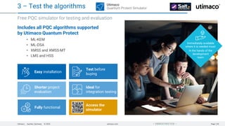 Utimaco · Aachen, Germany · © 2025 utimaco.com Page 128
 UNRESTRICTED 
Includes all PQC algorithms supported
by Utimaco Quantum Protect
ML-KEM
ML-DSA
XMSS and XMSS-MT
LMS and HSS
Free PQC simulator for testing and evaluation
3 – Test the algorithms
Easy installation
Ideal for
integration testing
Test before
buying
Fully functional
Shorter project
evaluation
Immediately available
where it is needed most:
In the hands of the
development
team
Utimaco
Quantum Protect Simulator
Access the
simulator
 