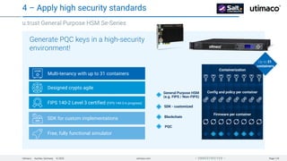 Utimaco · Aachen, Germany · © 2025 utimaco.com Page 129
 UNRESTRICTED 
u.trust General Purpose HSM Se-Series
4 – Apply high security standards
Multi-tenancy with up to 31 containers
Designed crypto agile
FIPS 140-2 Level 3 certified (FIPS 140-3 in progress)
SDK for custom implementations
Free, fully functional simulator
Generate PQC keys in a high-security
environment!
Firmware per container
Config and policy per container
Containerization
Up to 31
containers
SDK - customized
Blockchain
PQC
General Purpose HSM
(e.g. FIPS / Non-FIPS)
 