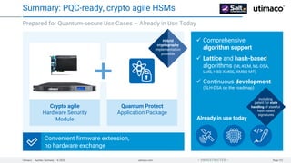Utimaco · Aachen, Germany · © 2025 utimaco.com Page 131
 UNRESTRICTED 
✓ Comprehensive
algorithm support
✓ Lattice and hash-based
algorithms (ML-KEM, ML-DSA,
LMS, HSS XMSS, XMSS-MT)
✓ Continuous development
(SLH-DSA on the roadmap)
Prepared for Quantum-secure Use Cases – Already in Use Today
Summary: PQC-ready, crypto agile HSMs
Already in use today
Convenient firmware extension,
no hardware exchange
Quantum Protect
Application Package
Hybrid
cryptography
implementation
possible
Crypto agile
Hardware Security
Module
Including
patent for state
handling of stateful
hash-based
signatures
 