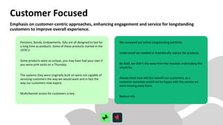 Customer Focused
Pensions, Bonds, Endowments, ISAs are all designed to last for
a long time as products. Some of these products started in the
1970’s!
Some products were so unique, you may have had your own if
you wore pink socks on a Thursday.
The systems they were originally built on were not capable of
servicing customers the way we would want and in fact the
way our customers now expect.
Multichannel access for customers is key.
We reviewed our entire Longstanding portfolio.
Understood we needed to dramatically reduce the products.
Be Bold, we didn’t shy away from the massive undertaking this
would be.
Always think how will this benefit our customers, as a
customer ourselves would we be happy with the service we
were moving away from.
Reduce risk.
Emphasis on customer-centric approaches, enhancing engagement and service for longstanding
customers to improve overall experience.
 