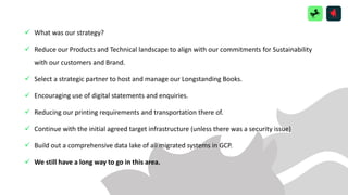 ✓ What was our strategy?
✓ Reduce our Products and Technical landscape to align with our commitments for Sustainability
with our customers and Brand.
✓ Select a strategic partner to host and manage our Longstanding Books.
✓ Encouraging use of digital statements and enquiries.
✓ Reducing our printing requirements and transportation there of.
✓ Continue with the initial agreed target infrastructure (unless there was a security issue)
✓ Build out a comprehensive data lake of all migrated systems in GCP.
✓ We still have a long way to go in this area.
 