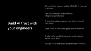 Build AI trust with
your engineers
Communicate purpose and benefits of this new way
of working
Demo current tools and workflows
integrations or changes
Start with focused toil use cases and showcase
early adopter wins
Emphasize data privacy and controls in terms of
limitations
Actively solicit and incorporate engineer feedback
Team focus in adoption support and enablement
 