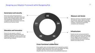 Designing your Adoption Framework whilst Navigating Risk 22
Governance and security
Set out your policy and governance to
ensure responsible, sustainable, ethical and
secure AI use, including systems, data and
risk management, measurements and
compliance. Align with business outcomes,
workforce and customer needs.
Education and innovation
Nurture for your people a culture of
transparent learning, experimentation and
creativity in adopting AI, using it to reduce toil
and giving permission and boundaries to play
within from top to bottom.
Cross-functional collaboration
Bring together teams and early adopters from engineering, product,
compliance, legal, security and more, to test and validate use cases,
oversight, and best results from across the organization.
Adoption takes time, communication and purposeful enablement.
Measure and iterate
Measure outcomes consistently, evaluate
the customer, system, delivery and team
health. As the organization changes their
workflow, continuously evaluate ROI,
compliance and risk posture.
Infrastructure
Decide, test and communicate what AI
platforms and tools will be used internally
and the engineering, operations and costs
of those. Make sure you’re building in
existing workflows and tools to facilitate
adoption and reduce friction.
05
01
02 03
04
 