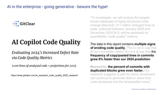 © 2025 Andrew P. McMahon. All Rights Reserved.
AI in the enterprise - going generative - beware the hype!
https://www.gitclear.com/ai_assistant_code_quality_2025_research
“To investigate, we will analyze the largest
known database of highly structured code
change data [A2]. 211 million changed lines of
code, authored between January 2020 and
December 2024 [A1], will be assessed on
quantifiable “code quality” metrics.
The data in this report contains multiple signs
of eroding code quality. This is not to say that
AI isn’t incredibly useful. But it is to say that the
frequency of copy/pasted lines in commits
grew 6% faster than our 2024 prediction.
Meanwhile, the percent of commits with
duplicated blocks grew even faster. Our
research suggests a path by which developers
can continue to generate distinct value from
code assistants into the foreseeable future.”
 