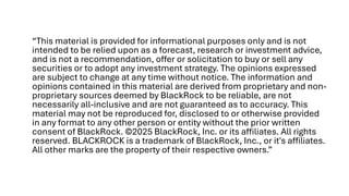 “This material is provided for informational purposes only and is not
intended to be relied upon as a forecast, research or investment advice,
and is not a recommendation, offer or solicitation to buy or sell any
securities or to adopt any investment strategy. The opinions expressed
are subject to change at any time without notice. The information and
opinions contained in this material are derived from proprietary and non-
proprietary sources deemed by BlackRock to be reliable, are not
necessarily all-inclusive and are not guaranteed as to accuracy. This
material may not be reproduced for, disclosed to or otherwise provided
in any format to any other person or entity without the prior written
consent of BlackRock. ©2025 BlackRock, Inc. or its affiliates. All rights
reserved. BLACKROCK is a trademark of BlackRock, Inc., or it's affiliates.
All other marks are the property of their respective owners.”
 