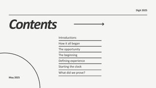 Contents
How it all began
The opportunity
The beginning
Defining experience
Starting the clock
Introductions
What did we prove?
May 2025
Digit 2025
 
